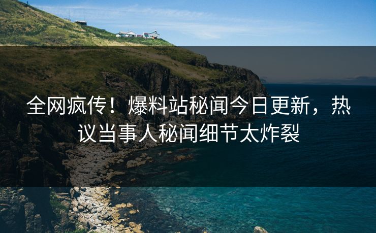 全网疯传！爆料站秘闻今日更新，热议当事人秘闻细节太炸裂