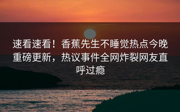 速看速看！香蕉先生不睡觉热点今晚重磅更新，热议事件全网炸裂网友直呼过瘾