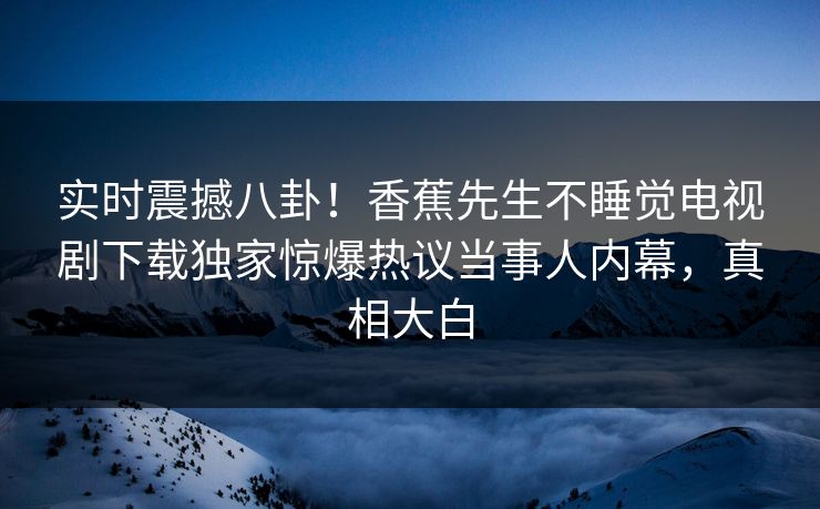 实时震撼八卦！香蕉先生不睡觉电视剧下载独家惊爆热议当事人内幕，真相大白