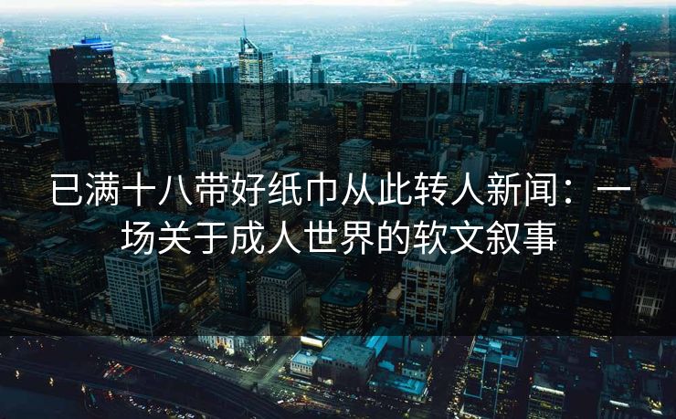 已满十八带好纸巾从此转人新闻：一场关于成人世界的软文叙事