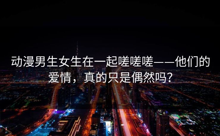 动漫男生女生在一起嗟嗟嗟——他们的爱情，真的只是偶然吗？