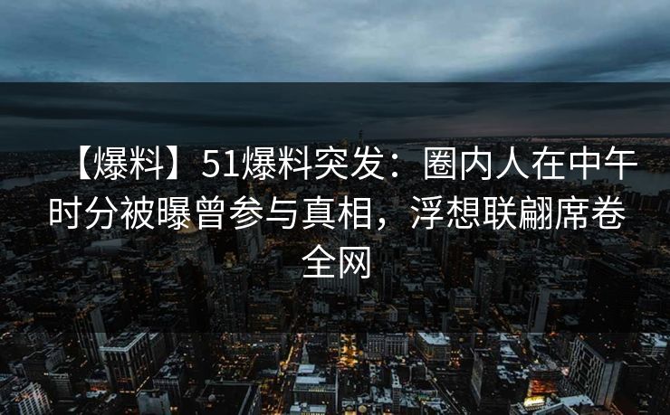 【爆料】51爆料突发:圈内人在中午时分被曝曾参与真相,浮想联翩席卷全网