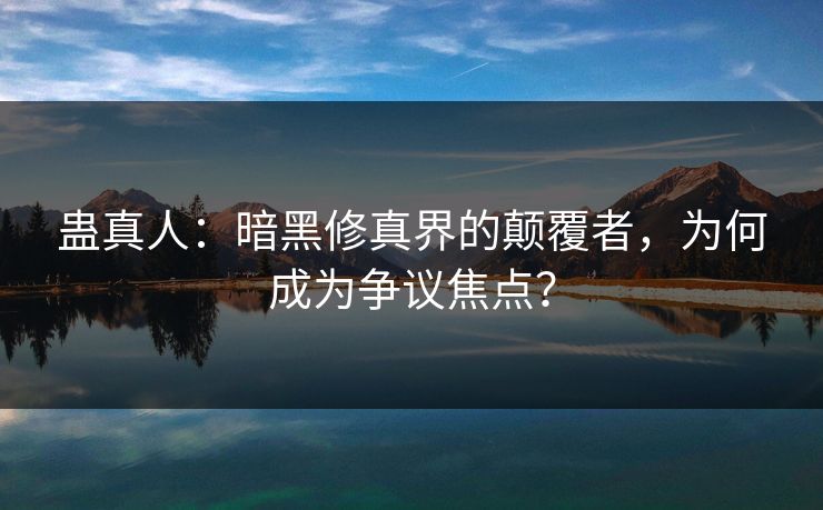 蛊真人：暗黑修真界的颠覆者，为何成为争议焦点？