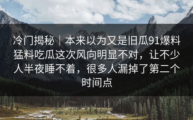 冷门揭秘｜本来以为又是旧瓜91爆料猛料吃瓜这次风向明显不对，让不少人半夜睡不着，很多人漏掉了第二个时间点