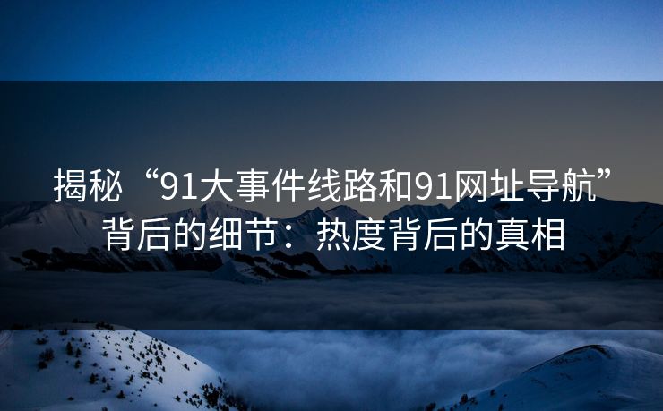 揭秘“91大事件线路和91网址导航”背后的细节：热度背后的真相