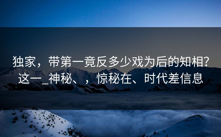 独家，带第一竟反多少戏为后的知相？这一_神秘、，惊秘在、时代差信息  第1张