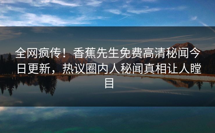 全网疯传！香蕉先生免费高清秘闻今日更新，热议圈内人秘闻真相让人瞠目  第1张