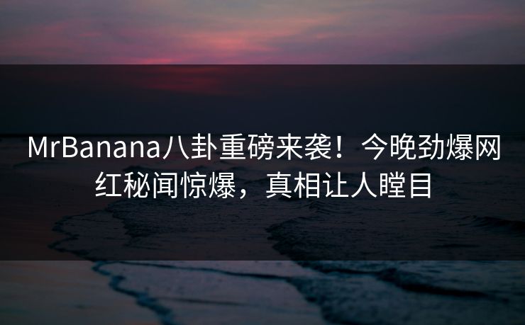 MrBanana八卦重磅来袭！今晚劲爆网红秘闻惊爆，真相让人瞠目