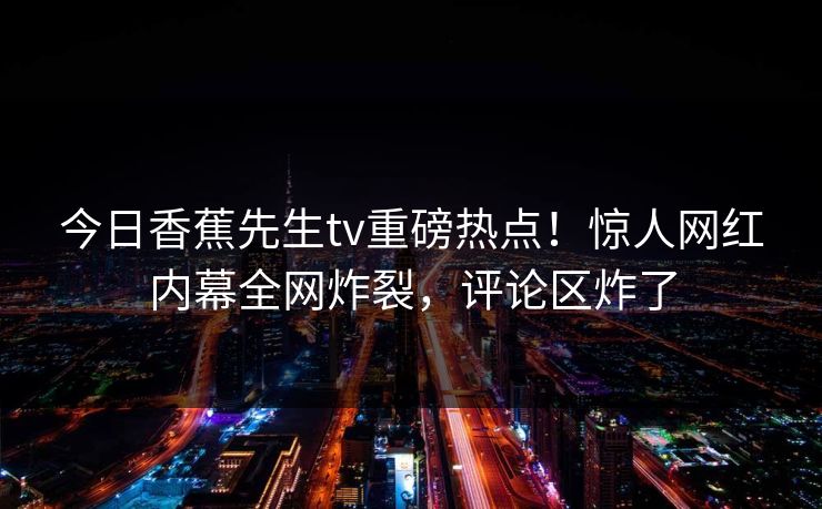 今日香蕉先生tv重磅热点！惊人网红内幕全网炸裂，评论区炸了