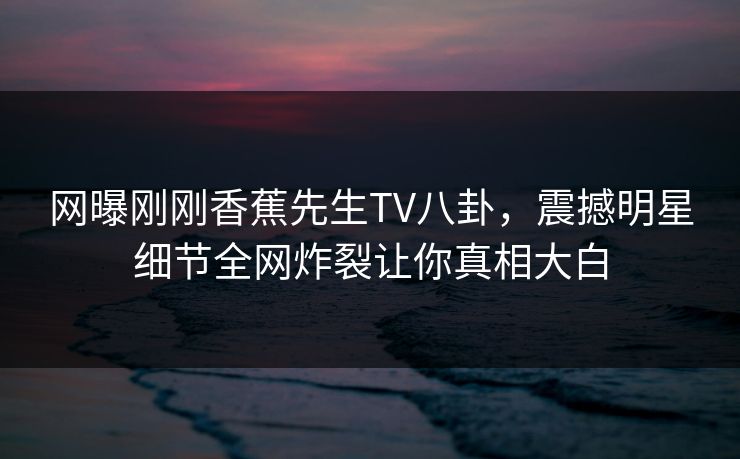 网曝刚刚香蕉先生TV八卦，震撼明星细节全网炸裂让你真相大白