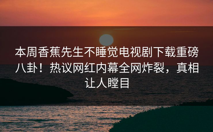 本周香蕉先生不睡觉电视剧下载重磅八卦！热议网红内幕全网炸裂，真相让人瞠目