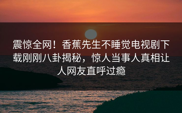 震惊全网！香蕉先生不睡觉电视剧下载刚刚八卦揭秘，惊人当事人真相让人网友直呼过瘾