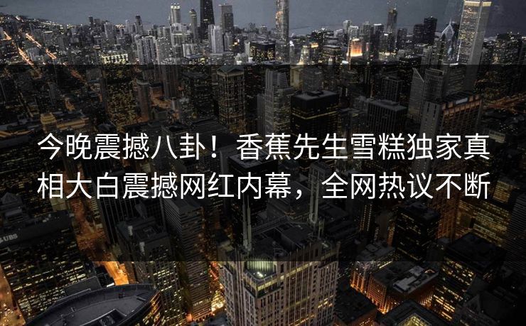 今晚震撼八卦！香蕉先生雪糕独家真相大白震撼网红内幕，全网热议不断
