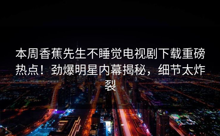 本周香蕉先生不睡觉电视剧下载重磅热点！劲爆明星内幕揭秘，细节太炸裂