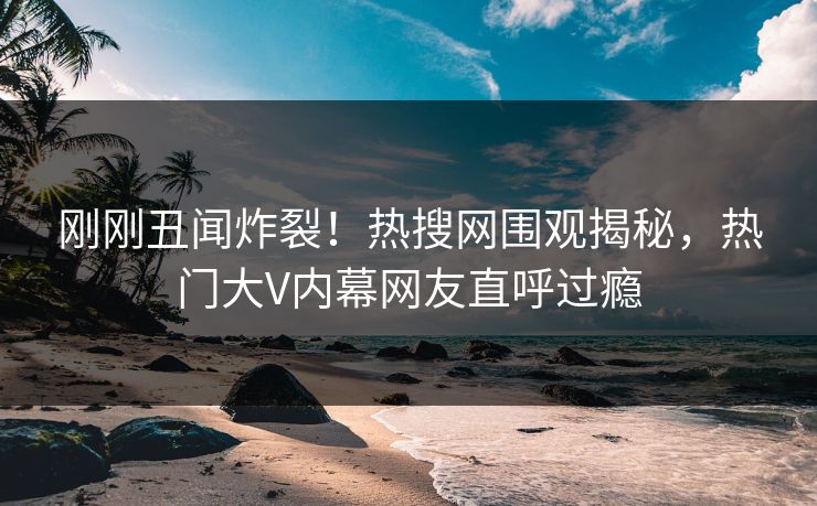刚刚丑闻炸裂！热搜网围观揭秘，热门大V内幕网友直呼过瘾