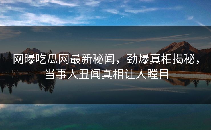 网曝吃瓜网最新秘闻，劲爆真相揭秘，当事人丑闻真相让人瞠目