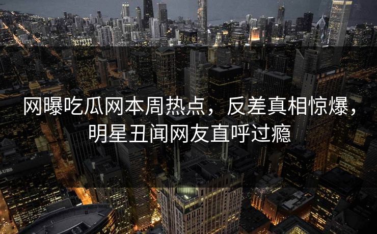 网曝吃瓜网本周热点，反差真相惊爆，明星丑闻网友直呼过瘾