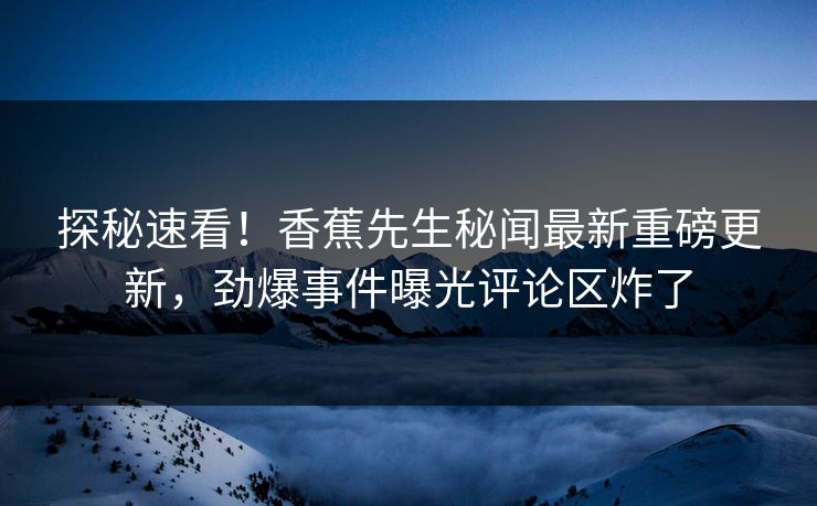 探秘速看！香蕉先生秘闻最新重磅更新，劲爆事件曝光评论区炸了