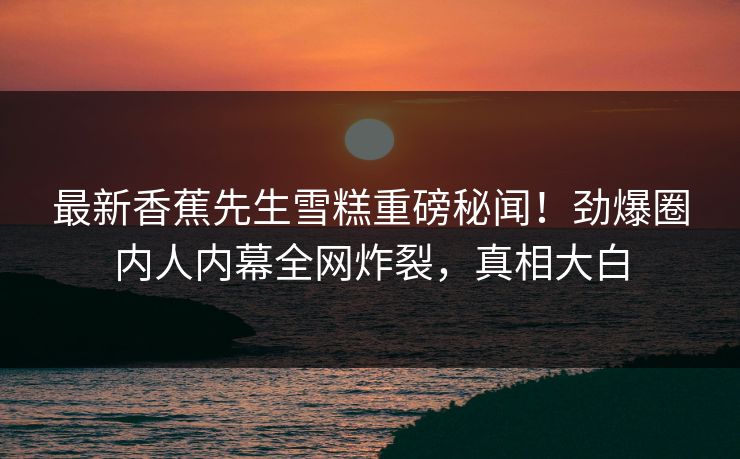 最新香蕉先生雪糕重磅秘闻！劲爆圈内人内幕全网炸裂，真相大白