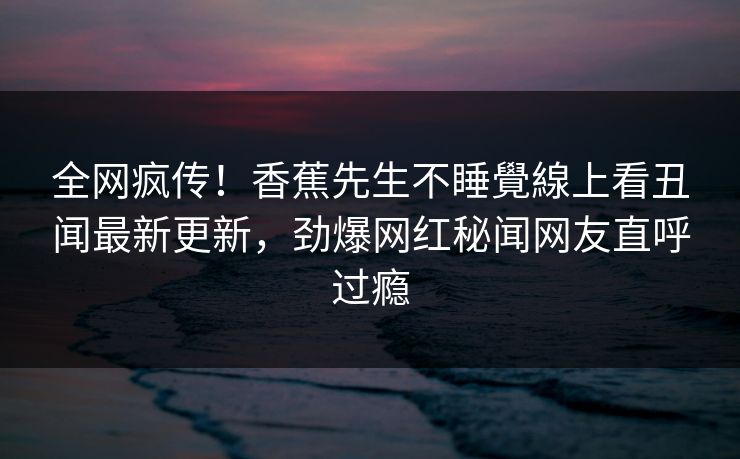 全网疯传！香蕉先生不睡覺線上看丑闻最新更新，劲爆网红秘闻网友直呼过瘾