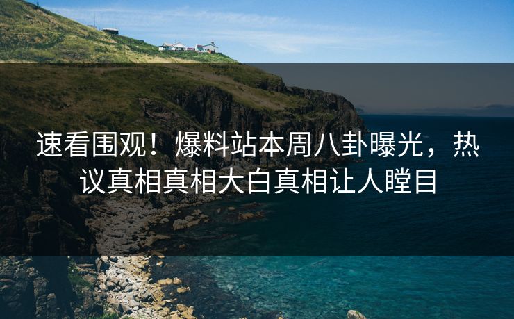 速看围观！爆料站本周八卦曝光，热议真相真相大白真相让人瞠目