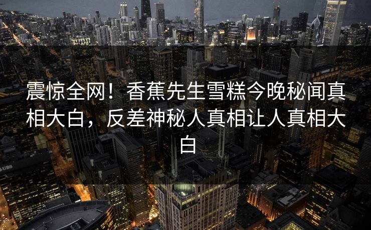 震惊全网！香蕉先生雪糕今晚秘闻真相大白，反差神秘人真相让人真相大白