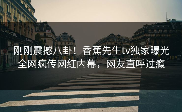 刚刚震撼八卦！香蕉先生tv独家曝光全网疯传网红内幕，网友直呼过瘾