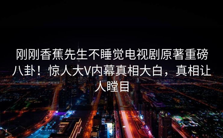 刚刚香蕉先生不睡觉电视剧原著重磅八卦！惊人大V内幕真相大白，真相让人瞠目