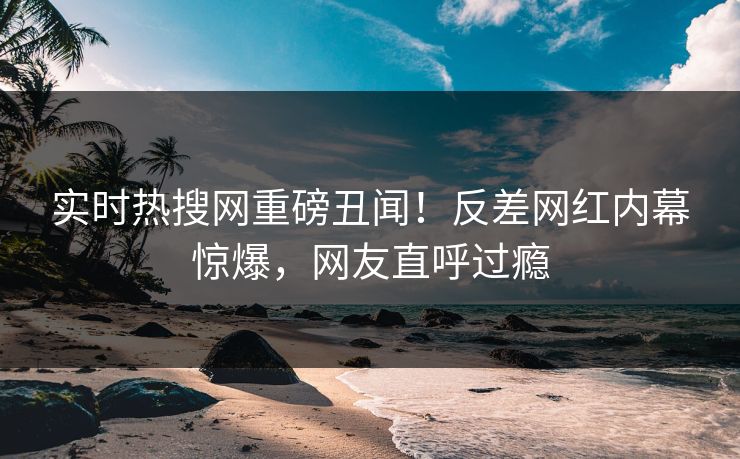 实时热搜网重磅丑闻！反差网红内幕惊爆，网友直呼过瘾