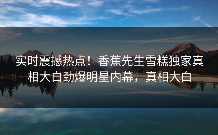 实时震撼热点！香蕉先生雪糕独家真相大白劲爆明星内幕，真相大白