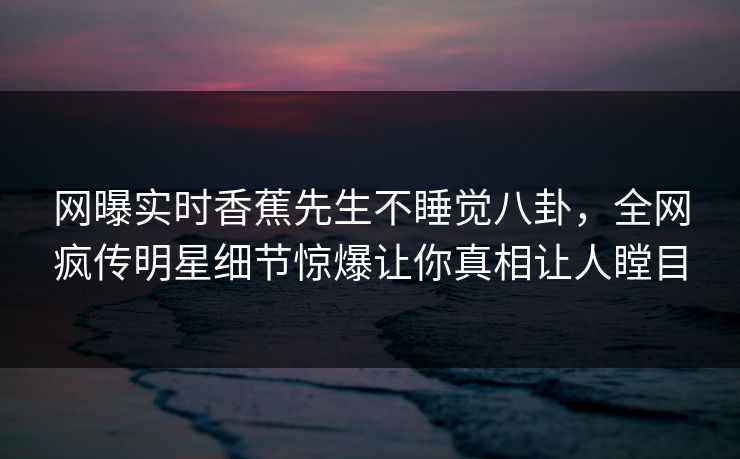 网曝实时香蕉先生不睡觉八卦，全网疯传明星细节惊爆让你真相让人瞠目