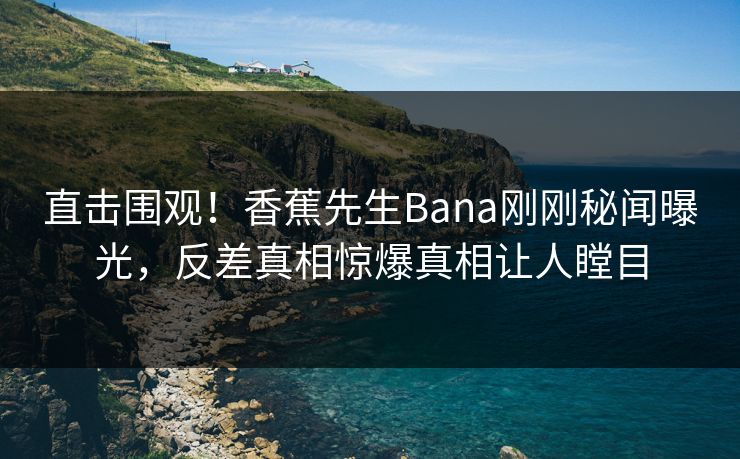 直击围观！香蕉先生Bana刚刚秘闻曝光，反差真相惊爆真相让人瞠目