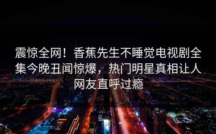 震惊全网！香蕉先生不睡觉电视剧全集今晚丑闻惊爆，热门明星真相让人网友直呼过瘾