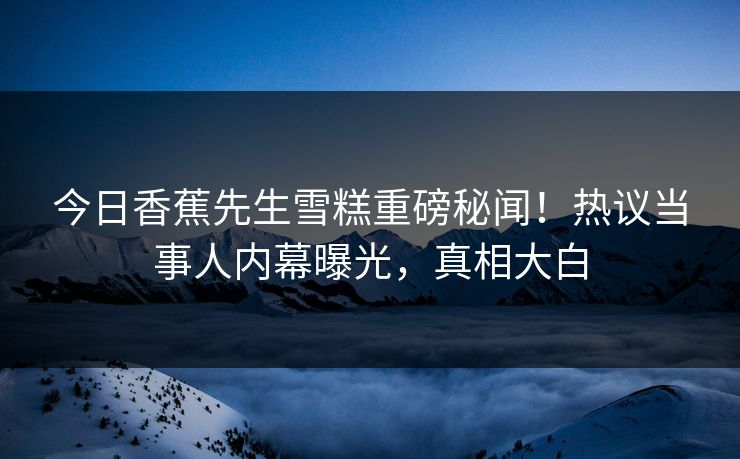 今日香蕉先生雪糕重磅秘闻！热议当事人内幕曝光，真相大白