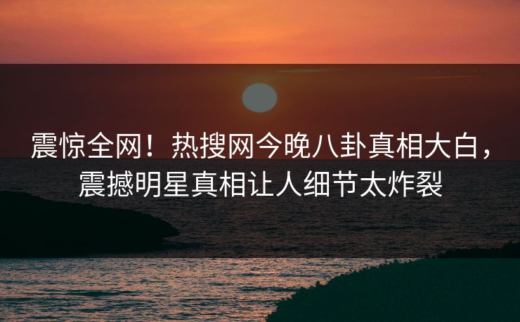 震惊全网！热搜网今晚八卦真相大白，震撼明星真相让人细节太炸裂