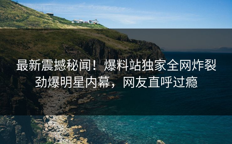 最新震撼秘闻！爆料站独家全网炸裂劲爆明星内幕，网友直呼过瘾