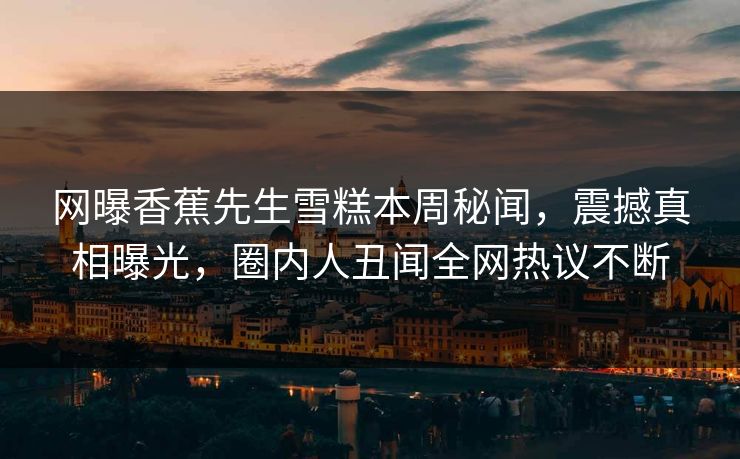 网曝香蕉先生雪糕本周秘闻，震撼真相曝光，圈内人丑闻全网热议不断  第1张