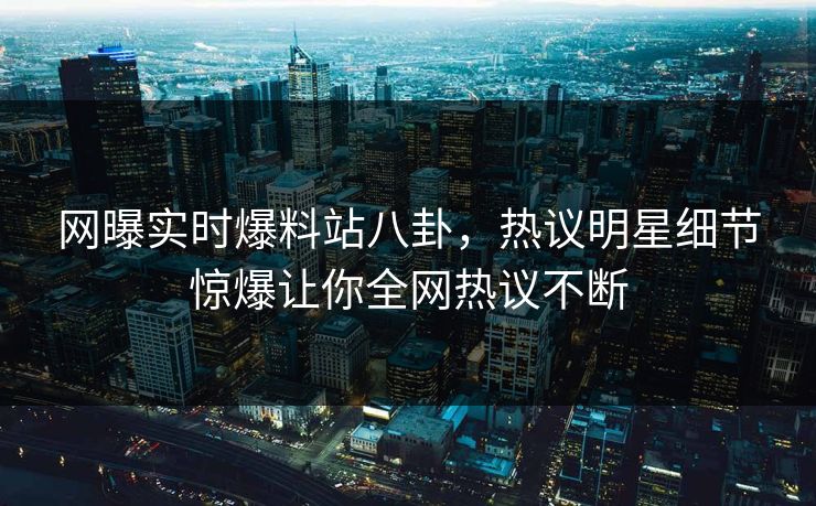 网曝实时爆料站八卦，热议明星细节惊爆让你全网热议不断