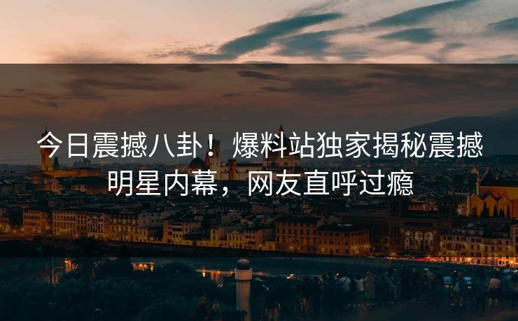 今日震撼八卦！爆料站独家揭秘震撼明星内幕，网友直呼过瘾  第1张