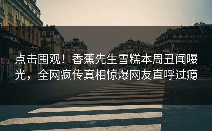 点击围观！香蕉先生雪糕本周丑闻曝光，全网疯传真相惊爆网友直呼过瘾