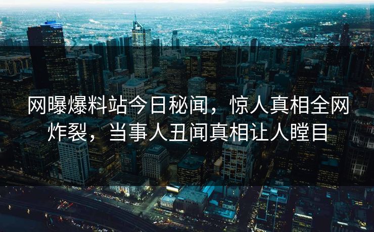 网曝爆料站今日秘闻，惊人真相全网炸裂，当事人丑闻真相让人瞠目