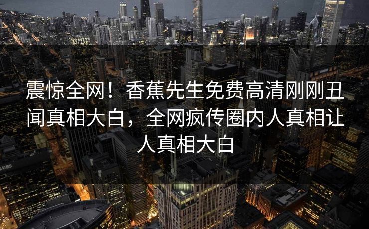 震惊全网！香蕉先生免费高清刚刚丑闻真相大白，全网疯传圈内人真相让人真相大白
