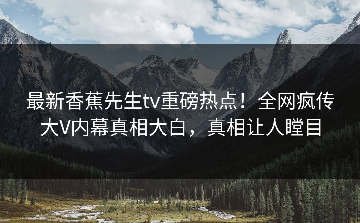 最新香蕉先生tv重磅热点！全网疯传大V内幕真相大白，真相让人瞠目