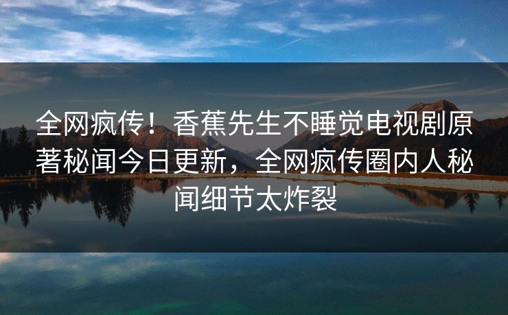 全网疯传！香蕉先生不睡觉电视剧原著秘闻今日更新，全网疯传圈内人秘闻细节太炸裂  第1张