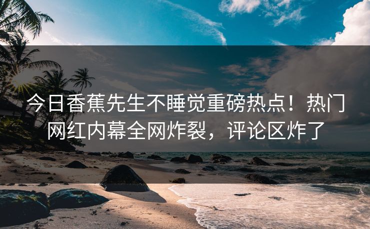 今日香蕉先生不睡觉重磅热点！热门网红内幕全网炸裂，评论区炸了