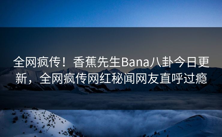 全网疯传！香蕉先生Bana八卦今日更新，全网疯传网红秘闻网友直呼过瘾