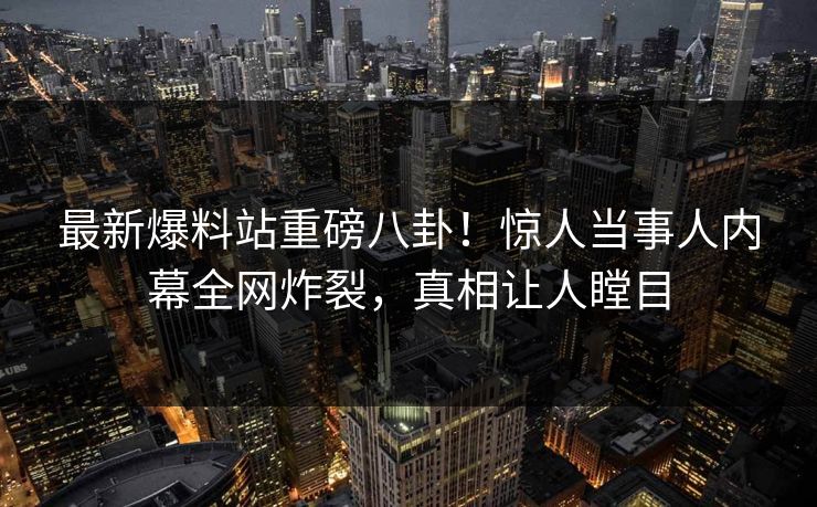 最新爆料站重磅八卦！惊人当事人内幕全网炸裂，真相让人瞠目