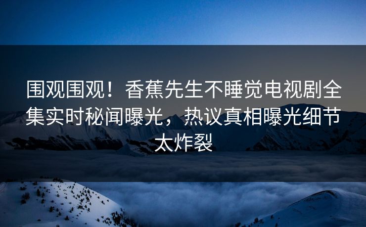 围观围观！香蕉先生不睡觉电视剧全集实时秘闻曝光，热议真相曝光细节太炸裂