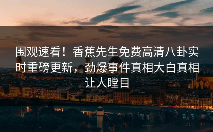 围观速看！香蕉先生免费高清八卦实时重磅更新，劲爆事件真相大白真相让人瞠目