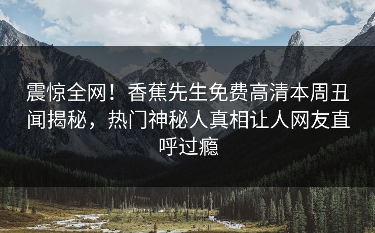 震惊全网！香蕉先生免费高清本周丑闻揭秘，热门神秘人真相让人网友直呼过瘾